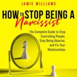 How To Stop Being A Narcissist The Complete Guide to Stop Controlling People, Stop Being Abusive, and Fix Your Relationships, Jamie Williams
