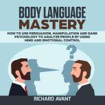 BODY LANGUAGE MASTERY How to use Persuasion, Manipulation and Dark psychology to Analyze People by using Mind and Emotional Control., Richard Avant
