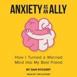 Anxiety as an Ally How I Turned a Worried Mind into My Best Friend, Dan Ryckert