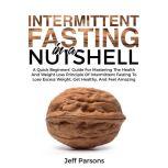 Intermittent Fasting In A Nutshell A Quick Beginner's Guide For Mastering The Health And Weight Loss Principles Of Intermittent Fasting To Lose Excess Weight, Get Healthy, And Feel Amazing, Jeff Parsons
