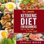 Ketogenic Diet: The Step by Step Guide For Beginners, For Weight Loss & The Complete Ketogenic Diet Cookbook For Beginners: Lose a Lot of Weight Fast, Charlie Mason