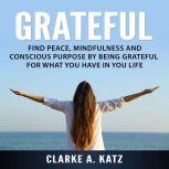 Grateful: Find Peace, Mindfulness and Conscious Purpose by Being Grateful For What You Have In You Life, Clarke A. Katz
