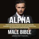 Alpha Male Bible Unlock the Future Potential in You! Learn Leadership Strategies and Tactics to Excel in Life and Love Relationships by Learning Pack Leader Psychology, Aron Pattinson