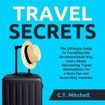 Travel Secrets: The Ultimate Guide to Travelling the Unconventional Way, Learn About Interesting Travel Destinations For a More Fun and Rewarding Vacation, C.T. Mitchell