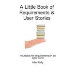 A Little Book about Requirements and User Stories Heuristics for Requirements in an Agile World, Allan Kelly