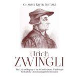 Ulrich Zwingli: The Life and Legacy of the Swiss Reformer Who Fought the Catholic Church during the Reformation, Charles River Editors