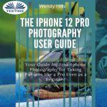 The IPhone 12 Pro Photography User Guide Your Guide For Smartphone Photography For Taking Pictures Like A Pro Even As A Beginner, Wendy Hills