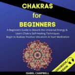 Chakras For Beginners: A Beginners Guide To Absorb The Universal Energy & Learn Chakra Self-Healing Techniques. Begin To Radiate Positive Vibrations & Start Meditation, Isabel Campbell