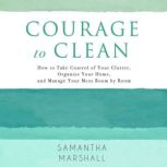 Courage to Clean How to Take Control of Your Clutter, Organize Your Home, and Manage Your Mess Room by Room, Samantha Marshall