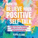 How to Believe Your Positive Self-Talk 7 Steps to Heal Your Emotional Pain, Make Room for new Thoughts, Pippa Clark