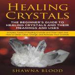 Healing Crystals: The Beginners Guide to Healing Crystals and Their Meanings and Uses Includes Types of Healing Crystals and Their Uses and How to Clean, Clear, Charge, and Activate Your Crystals