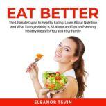 Eat Better: The Ultimate Guide to Healthy Eating, Learn About Nutrition and What Eating Healthy is All About and Tips on Planning Healthy Meals for You and Your Family, Eleanor Tevin