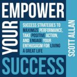 Empower Your Success Success Strategies to Maximize Performance, Take Positive Action, and Engage Your Enthusiasm for Living a Great Life, Scott Allan