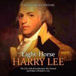 Light-Horse Harry Lee: The Life of the Revolutionary War General and Father of Robert E. Lee, Charles River Editors