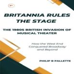 Britannia Rules the Stage: The 1980s British Invasion of Musical Theater How the West End Conquered Broadway and Beyond, Philip B. Pallette