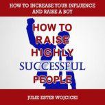HOW TO RAISE HIGHLY SUCCESSFUL PEOPLE How to Increase your Influence and Raise a Boy, Break Free of the Overparenting Trap and Prepare Kids for Success! Learn How Successful People Lead!, Julie Ester Wojcicki
