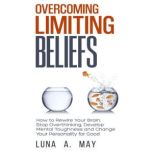 Overcoming Limiting Beliefs How to Rewire Your Brain, Stop Overthinking, Develop Mental Toughness and Change Your Personality for Good, Luna A. May