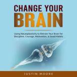 Change your Brain Using Neuroplasticity to Retrain Your Brain for Discipline, Courage, Motivation, & Good Habits, Justin Moore