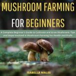 Mushroom Farming for Beginners A Complete Beginner's Guide to Cultivate and Grow Mushroom. Tips and Steps Invovled In Mushroom Farming For Health and Profit, Isabella Males