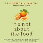 It's Not About the Food A Revolutionary Approach to Ending Your Battle with Food and Finding Freedom from Overeating, Alexandra Amor