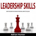 Leadership Skills How to Become the Person Others Will Want to Follow, Adrian Hunter