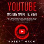YOUTUBE MASTERY MARKETING 2020 The ultimate beginners guide with the latest secrets on how to do social media business growing a top video channel and build a profitable passive income source, Robert Grow