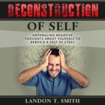 Deconstruction Of Self Untangling Negative Thoughts About Yourself To Rebuild A Self Of Steel, Landon T. Smith