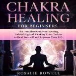 Chakra Healing for Beginners: The Complete Guide to Opening, Unblocking and Awaking Your Chakras to Heal Yourself and Improve Your Life