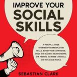 Improve Your Social Skills A Practical Guide to Develop Communication Skills, Boost Your Confidence, Build and Manage Relationships, Win Friends, Increase Charisma, and Influence People., Sebastian Clark