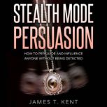 Stealth Mode Persuasion How To Persuade And Influence Anyone Without Being Detected, James T. Kent