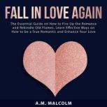 Fall in Love Again: The Essential Guide on How to Fire Up the Romance and Rekindle Old Flames, Learn Effective Ways on How to be a True Romantic and Enhance Your Love Life, A.M. Malcolm