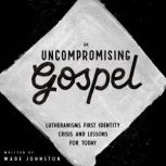 An Uncompromising Gospel Lutheranism's First Identity Crisis and Lessons for Today, Wade Johnston