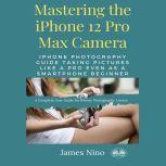 Mastering The IPhone 12 Pro Max Camera IPhone Photography Guide Taking Pictures Like A Pro Even As A SmartPhone Beginner