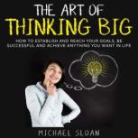 The Art Of Thinking Big How To Establish And Reach Your Goals, Be Successful And Achieve Anything You Want In Life, Michael Sloan