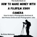 The Audio Book on How To Make Money With A Fujifilm X100V How to start a Photography Business & Sell Photos Online & Get Photographer Jobs, Brian Mahoney