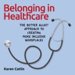 Belonging in Healthcare The Better Allies® Approach to Creating More Inclusive Workplaces, Karen Catlin