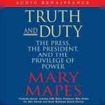 Truth and Duty The Press, the President, and the Privilege of Power, Mary Mapes