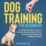 Dog Training for Beginners Everything You Need to Know to Train Your Pet with Easy with Crate Training, Potty Training, and Obedience Training, Brian McMillan