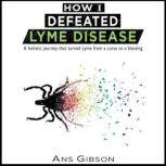 How I Defeated Lyme Disease A holistic journey that turned Lyme from a curse to a blessing, Ans Gibson