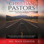 Christian Pastors, Train the Local Church to Make Disciples of Jesus How the mission, message, and man of the gospel transforms pastoral ministry and leadership., Mr. Nate Gunter