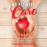 We All Need Care A Guide for Mothers and Caregivers Small Steps to Get You There Take Back Your Identity and Achieve Your Goals While Performing Loving Service to Others, Nandini Victorine