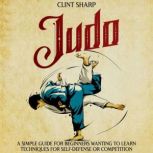Judo: A Simple Guide for Beginners Wanting to Learn Techniques for Self-Defense or Competition, Clint Sharp