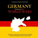 Germany Between the World Wars: The History and Legacy of the Weimar Republic and Nazi Germany in the Interwar Period, Charles River Editors