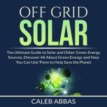 Off Grid Solar: The Ultimate Guide to Solar and Other Green Energy Sources, Discover All About Green Energy and How You Can Use Them to Help Save the Planet, Caleb Abbas