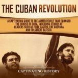 The Cuban Revolution: A Captivating Guide to the Armed Revolt That Changed the Course of Cuba, Including Stories of Leaders Such as Fidel Castro, Che Guevara, and Fulgencio Batista