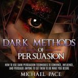 Dark Methods Of Persuasion How To Use Dark Persuasion Techniques To Convince, Influence And Persuade Anyone And Get Them To Do What You Desire, Michael Pace