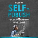 How to Self-Publish: 7 Easy Steps to Master Self-Publishing, eBook Creation, Ghostwriting, Book Marketing & Publishing