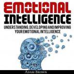 Emotional Intelligence: A Guide to Understanding, Developing and Improving Your Emotional Intelligence. Why It Is More Important Than IQ and How To Use It In Your Life Spectrum, From Everyday Life To Business and Leadership , Adam Brown