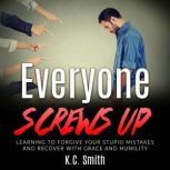 Everyone Screws Up Learning To Forgive Your Stupid Mistakes And Recover With Grace And Humility, K.C. Smith