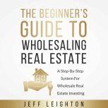 The Beginner's Guide To Wholesaling Real Estate A Step-By-Step System For Wholesale Real Estate Investing, Jeff Leighton